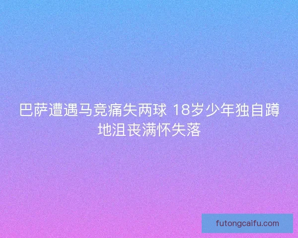 巴萨遭遇马竞痛失两球 18岁少年独自蹲地沮丧满怀失落 巴萨遭遇马竞痛失两球 18岁少年独自蹲地沮丧满怀失落