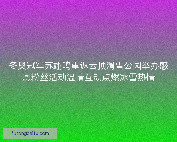 冬奥冠军苏翊鸣重返云顶滑雪公园举办感恩粉丝活动温情互动点燃冰雪热情 冬奥冠军苏翊鸣重返云顶滑雪公园举办感恩粉丝活动温情互动点燃冰雪热情