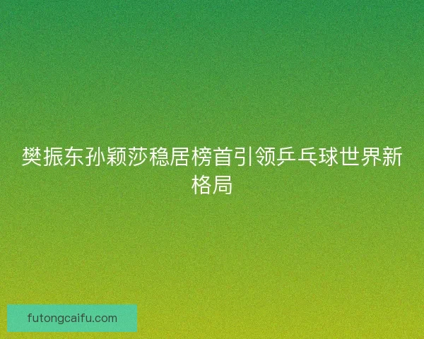 樊振东孙颖莎稳居榜首引领乒乓球世界新格局 樊振东孙颖莎稳居榜首引领乒乓球世界新格局