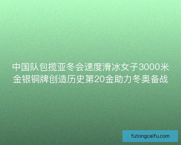 中国队包揽亚冬会速度滑冰女子3000米金银铜牌创造历史第20金助力冬奥备战 中国队包揽亚冬会速度滑冰女子3000米金银铜牌创造历史第20金助力冬奥备战