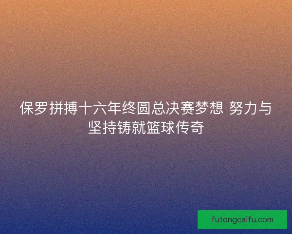 保罗拼搏十六年终圆总决赛梦想 努力与坚持铸就篮球传奇
